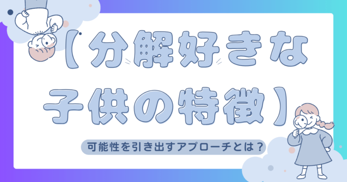 【分解好きな子供の特徴】可能性を引き出すアプローチとは？